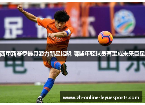西甲新赛季最具潜力新星揭晓 哪些年轻球员有望成未来巨星