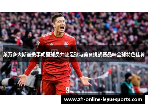 莱万多夫斯基携手明星球员共赴足球与美食挑战赛品味全球特色佳肴