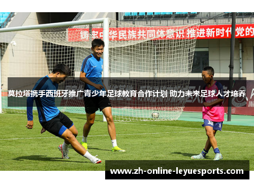 莫拉塔携手西班牙推广青少年足球教育合作计划 助力未来足球人才培养