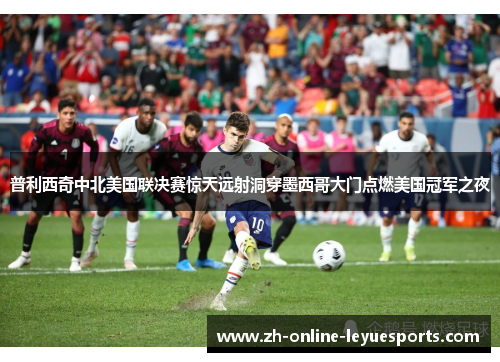 普利西奇中北美国联决赛惊天远射洞穿墨西哥大门点燃美国冠军之夜