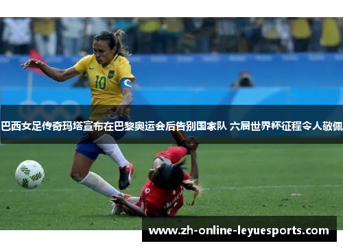 巴西女足传奇玛塔宣布在巴黎奥运会后告别国家队 六届世界杯征程令人敬佩